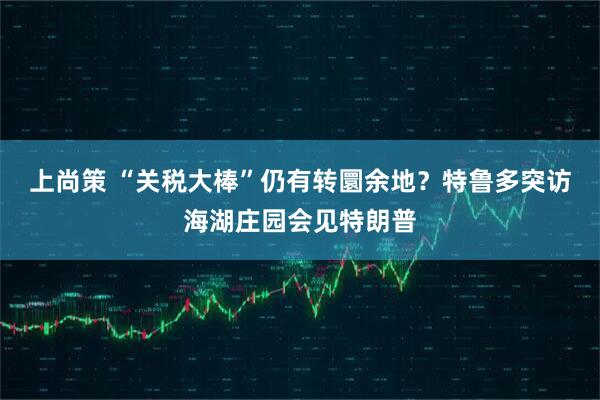 上尚策 “关税大棒”仍有转圜余地？特鲁多突访海湖庄园会见特朗普