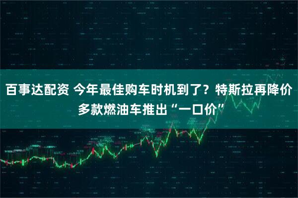 百事达配资 今年最佳购车时机到了？特斯拉再降价 多款燃油车推出“一口价”