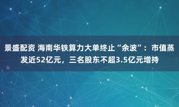 景盛配资 海南华铁算力大单终止“余波”:市值蒸发近52亿元,三名股东不超3.5亿元增持