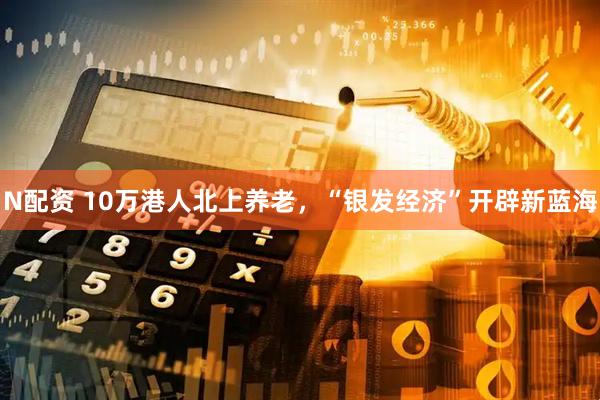 N配资 10万港人北上养老，“银发经济”开辟新蓝海