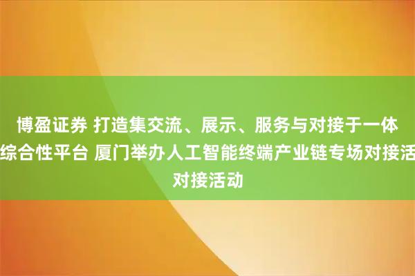 博盈证券 打造集交流、展示、服务与对接于一体的综合性平台 厦门举办人工智能终端产业链专场对接活动