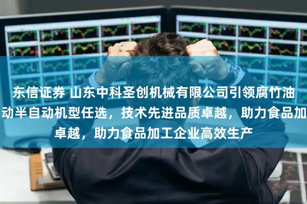 东信证券 山东中科圣创机械有限公司引领腐竹油皮机行业，全自动半自动机型任选，技术先进品质卓越，助力食品加工企业高效生产