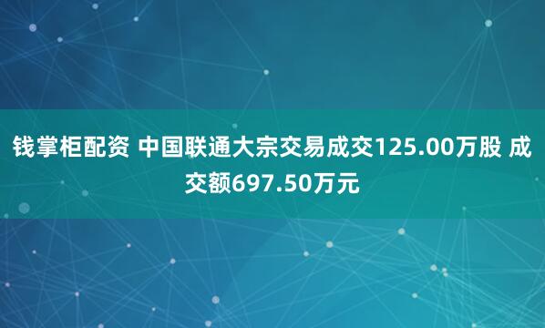 钱掌柜配资 中国联通大宗交易成交125.00万股 成交额697.50万元