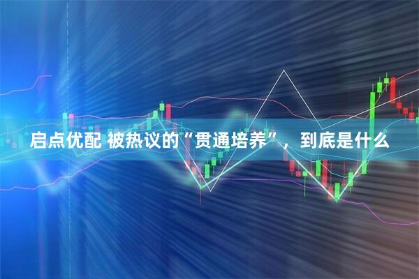 启点优配 被热议的“贯通培养”，到底是什么