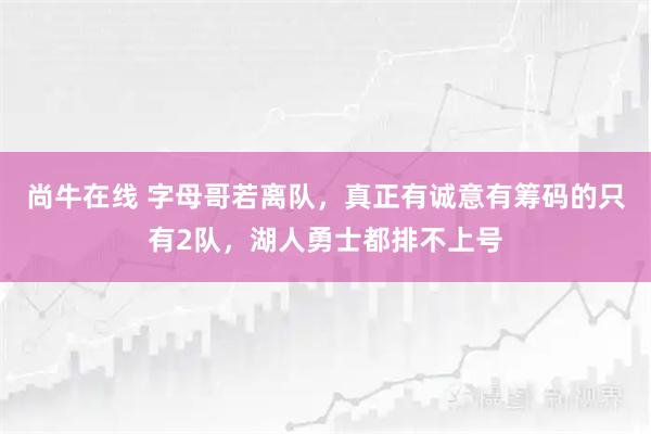 尚牛在线 字母哥若离队，真正有诚意有筹码的只有2队，湖人勇士都排不上号