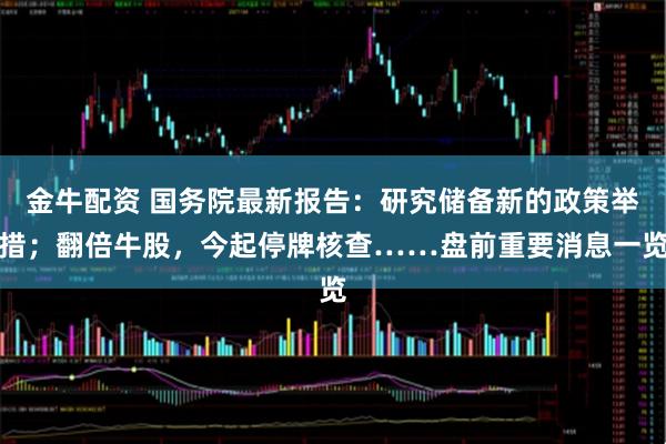 金牛配资 国务院最新报告：研究储备新的政策举措；翻倍牛股，今起停牌核查……盘前重要消息一览