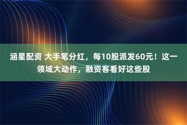 涵星配资 大手笔分红，每10股派发60元！这一领域大动作，融资客看好这些股