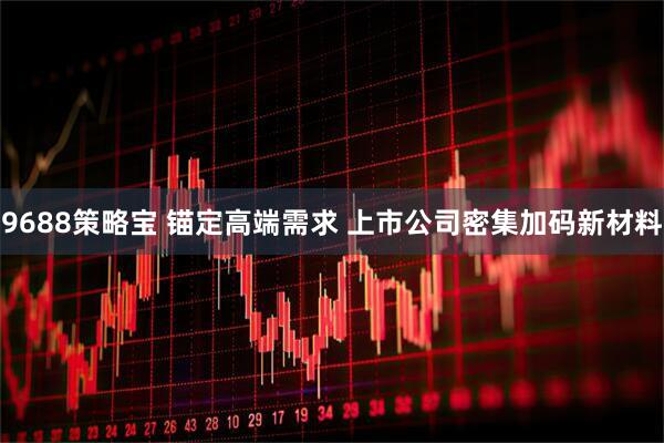9688策略宝 锚定高端需求 上市公司密集加码新材料