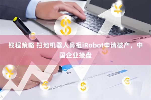 钱程策略 扫地机器人鼻祖iRobot申请破产，中国企业接盘