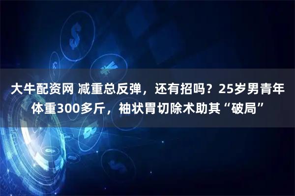 大牛配资网 减重总反弹，还有招吗？25岁男青年体重300多斤，袖状胃切除术助其“破局”