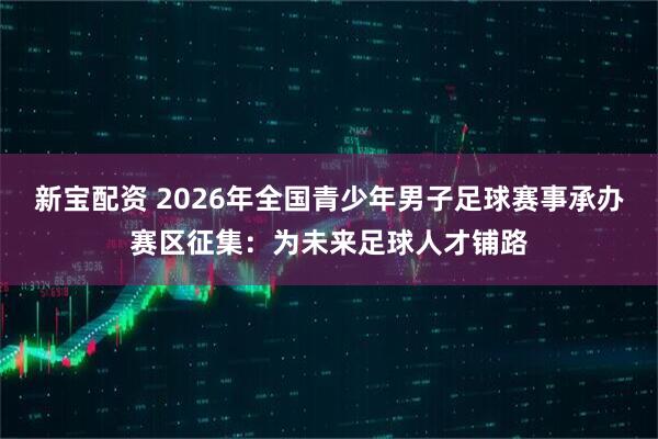 新宝配资 2026年全国青少年男子足球赛事承办赛区征集：为未来足球人才铺路