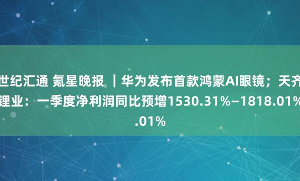 世纪汇通 氪星晚报 ｜华为发布首款鸿蒙AI眼镜；天齐锂业：一季度净利润同比预增1530.31%—1818.01%
